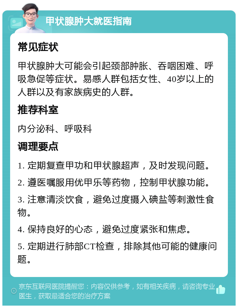 甲状腺肿大就医指南 常见症状 甲状腺肿大可能会引起颈部肿胀、吞咽困难、呼吸急促等症状。易感人群包括女性、40岁以上的人群以及有家族病史的人群。 推荐科室 内分泌科、呼吸科 调理要点 1. 定期复查甲功和甲状腺超声，及时发现问题。 2. 遵医嘱服用优甲乐等药物，控制甲状腺功能。 3. 注意清淡饮食，避免过度摄入碘盐等刺激性食物。 4. 保持良好的心态，避免过度紧张和焦虑。 5. 定期进行肺部CT检查，排除其他可能的健康问题。