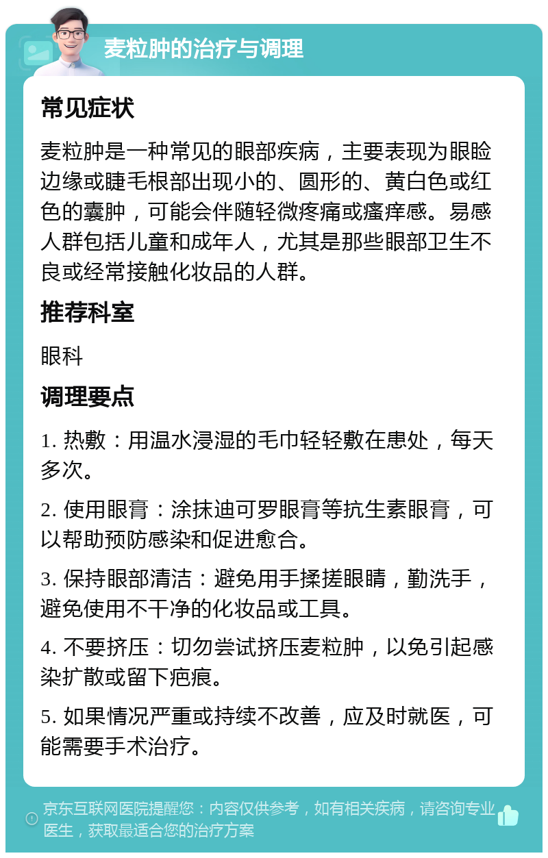 麦粒肿的治疗与调理 常见症状 麦粒肿是一种常见的眼部疾病，主要表现为眼睑边缘或睫毛根部出现小的、圆形的、黄白色或红色的囊肿，可能会伴随轻微疼痛或瘙痒感。易感人群包括儿童和成年人，尤其是那些眼部卫生不良或经常接触化妆品的人群。 推荐科室 眼科 调理要点 1. 热敷：用温水浸湿的毛巾轻轻敷在患处，每天多次。 2. 使用眼膏：涂抹迪可罗眼膏等抗生素眼膏，可以帮助预防感染和促进愈合。 3. 保持眼部清洁：避免用手揉搓眼睛，勤洗手，避免使用不干净的化妆品或工具。 4. 不要挤压：切勿尝试挤压麦粒肿，以免引起感染扩散或留下疤痕。 5. 如果情况严重或持续不改善，应及时就医，可能需要手术治疗。