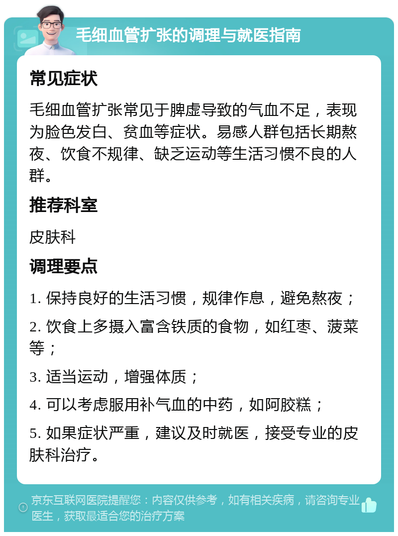 毛细血管扩张的调理与就医指南 常见症状 毛细血管扩张常见于脾虚导致的气血不足，表现为脸色发白、贫血等症状。易感人群包括长期熬夜、饮食不规律、缺乏运动等生活习惯不良的人群。 推荐科室 皮肤科 调理要点 1. 保持良好的生活习惯，规律作息，避免熬夜； 2. 饮食上多摄入富含铁质的食物，如红枣、菠菜等； 3. 适当运动，增强体质； 4. 可以考虑服用补气血的中药，如阿胶糕； 5. 如果症状严重，建议及时就医，接受专业的皮肤科治疗。