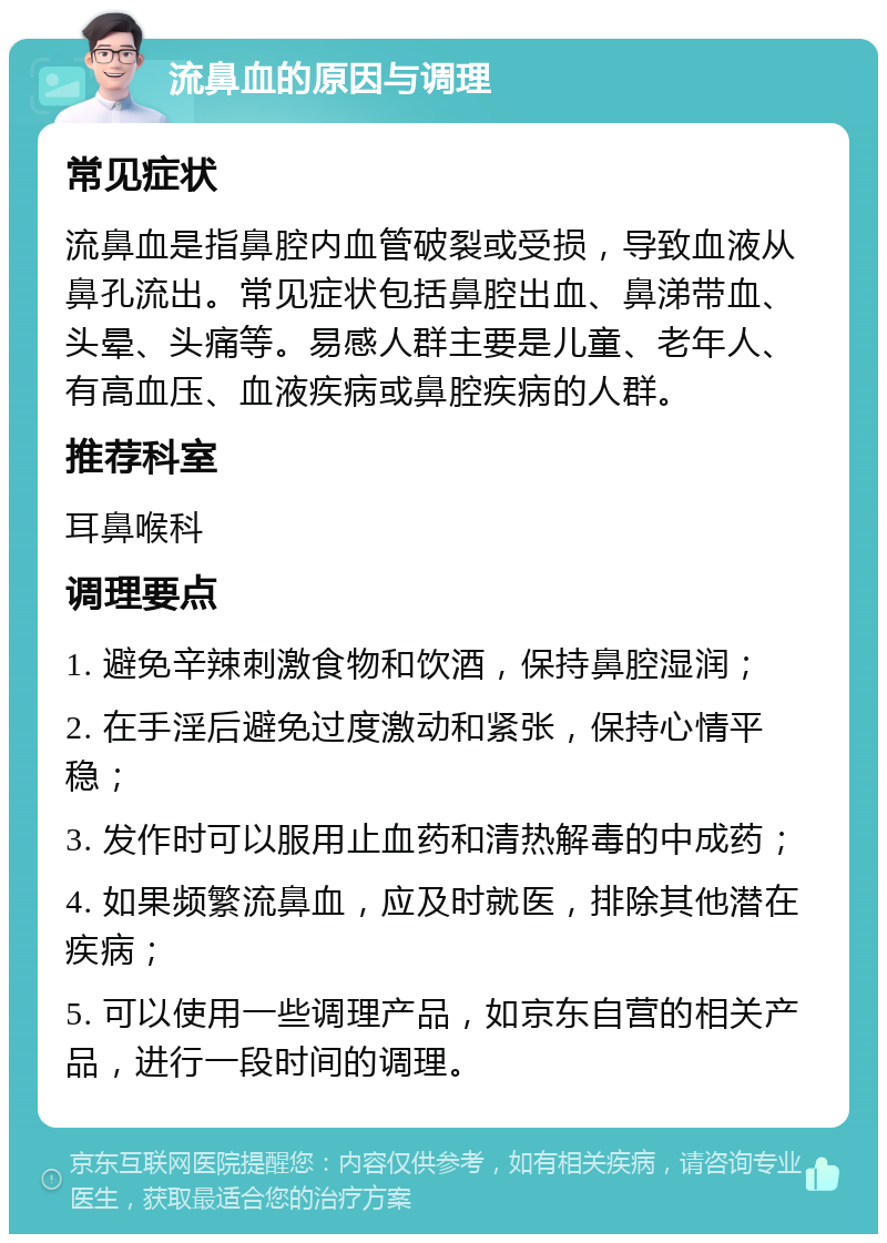 流鼻血的原因与调理 常见症状 流鼻血是指鼻腔内血管破裂或受损，导致血液从鼻孔流出。常见症状包括鼻腔出血、鼻涕带血、头晕、头痛等。易感人群主要是儿童、老年人、有高血压、血液疾病或鼻腔疾病的人群。 推荐科室 耳鼻喉科 调理要点 1. 避免辛辣刺激食物和饮酒，保持鼻腔湿润； 2. 在手淫后避免过度激动和紧张，保持心情平稳； 3. 发作时可以服用止血药和清热解毒的中成药； 4. 如果频繁流鼻血，应及时就医，排除其他潜在疾病； 5. 可以使用一些调理产品，如京东自营的相关产品，进行一段时间的调理。