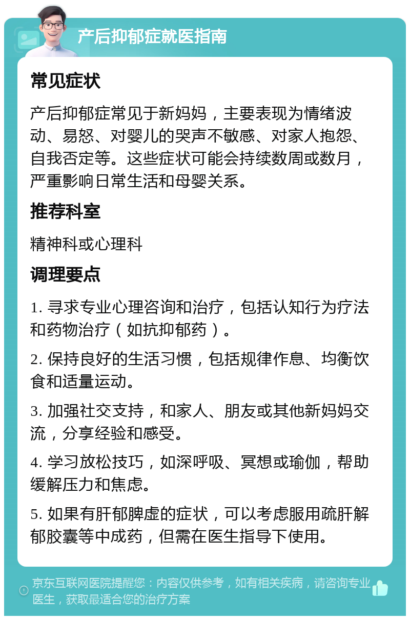 产后抑郁症就医指南 常见症状 产后抑郁症常见于新妈妈，主要表现为情绪波动、易怒、对婴儿的哭声不敏感、对家人抱怨、自我否定等。这些症状可能会持续数周或数月，严重影响日常生活和母婴关系。 推荐科室 精神科或心理科 调理要点 1. 寻求专业心理咨询和治疗，包括认知行为疗法和药物治疗（如抗抑郁药）。 2. 保持良好的生活习惯，包括规律作息、均衡饮食和适量运动。 3. 加强社交支持，和家人、朋友或其他新妈妈交流，分享经验和感受。 4. 学习放松技巧，如深呼吸、冥想或瑜伽，帮助缓解压力和焦虑。 5. 如果有肝郁脾虚的症状，可以考虑服用疏肝解郁胶囊等中成药，但需在医生指导下使用。