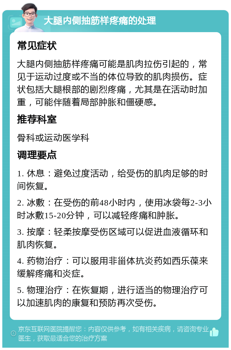 大腿内侧抽筋样疼痛的处理 常见症状 大腿内侧抽筋样疼痛可能是肌肉拉伤引起的，常见于运动过度或不当的体位导致的肌肉损伤。症状包括大腿根部的剧烈疼痛，尤其是在活动时加重，可能伴随着局部肿胀和僵硬感。 推荐科室 骨科或运动医学科 调理要点 1. 休息：避免过度活动，给受伤的肌肉足够的时间恢复。 2. 冰敷：在受伤的前48小时内，使用冰袋每2-3小时冰敷15-20分钟，可以减轻疼痛和肿胀。 3. 按摩：轻柔按摩受伤区域可以促进血液循环和肌肉恢复。 4. 药物治疗：可以服用非甾体抗炎药如西乐葆来缓解疼痛和炎症。 5. 物理治疗：在恢复期，进行适当的物理治疗可以加速肌肉的康复和预防再次受伤。