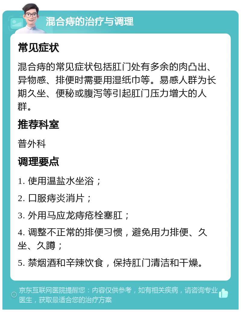 混合痔的治疗与调理 常见症状 混合痔的常见症状包括肛门处有多余的肉凸出、异物感、排便时需要用湿纸巾等。易感人群为长期久坐、便秘或腹泻等引起肛门压力增大的人群。 推荐科室 普外科 调理要点 1. 使用温盐水坐浴； 2. 口服痔炎消片； 3. 外用马应龙痔疮栓塞肛； 4. 调整不正常的排便习惯，避免用力排便、久坐、久蹲； 5. 禁烟酒和辛辣饮食，保持肛门清洁和干燥。