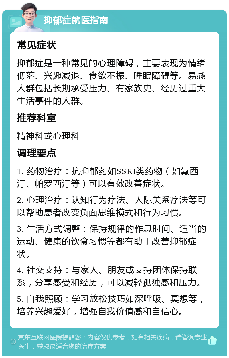 抑郁症就医指南 常见症状 抑郁症是一种常见的心理障碍，主要表现为情绪低落、兴趣减退、食欲不振、睡眠障碍等。易感人群包括长期承受压力、有家族史、经历过重大生活事件的人群。 推荐科室 精神科或心理科 调理要点 1. 药物治疗：抗抑郁药如SSRI类药物（如氟西汀、帕罗西汀等）可以有效改善症状。 2. 心理治疗：认知行为疗法、人际关系疗法等可以帮助患者改变负面思维模式和行为习惯。 3. 生活方式调整：保持规律的作息时间、适当的运动、健康的饮食习惯等都有助于改善抑郁症状。 4. 社交支持：与家人、朋友或支持团体保持联系，分享感受和经历，可以减轻孤独感和压力。 5. 自我照顾：学习放松技巧如深呼吸、冥想等，培养兴趣爱好，增强自我价值感和自信心。