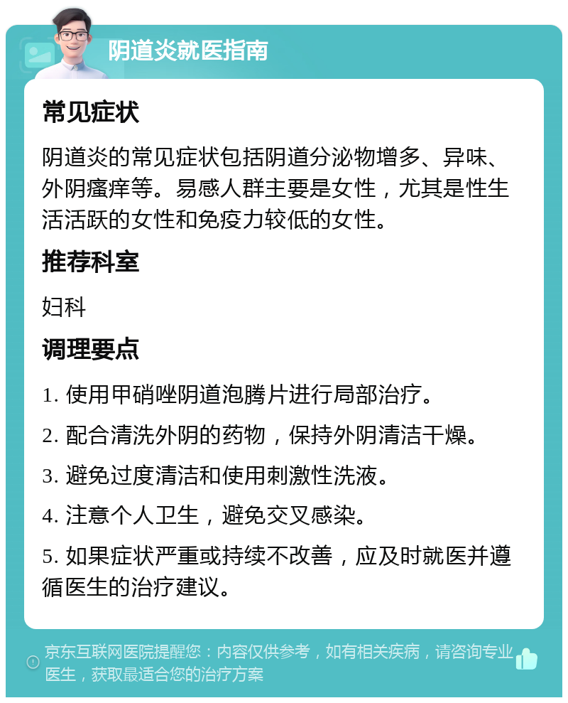 阴道炎就医指南 常见症状 阴道炎的常见症状包括阴道分泌物增多、异味、外阴瘙痒等。易感人群主要是女性，尤其是性生活活跃的女性和免疫力较低的女性。 推荐科室 妇科 调理要点 1. 使用甲硝唑阴道泡腾片进行局部治疗。 2. 配合清洗外阴的药物，保持外阴清洁干燥。 3. 避免过度清洁和使用刺激性洗液。 4. 注意个人卫生，避免交叉感染。 5. 如果症状严重或持续不改善，应及时就医并遵循医生的治疗建议。