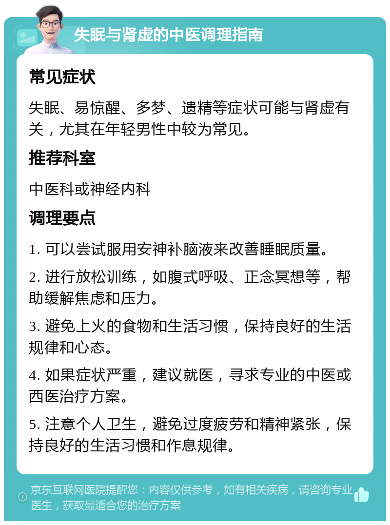 失眠与肾虚的中医调理指南 常见症状 失眠、易惊醒、多梦、遗精等症状可能与肾虚有关，尤其在年轻男性中较为常见。 推荐科室 中医科或神经内科 调理要点 1. 可以尝试服用安神补脑液来改善睡眠质量。 2. 进行放松训练，如腹式呼吸、正念冥想等，帮助缓解焦虑和压力。 3. 避免上火的食物和生活习惯，保持良好的生活规律和心态。 4. 如果症状严重，建议就医，寻求专业的中医或西医治疗方案。 5. 注意个人卫生，避免过度疲劳和精神紧张，保持良好的生活习惯和作息规律。