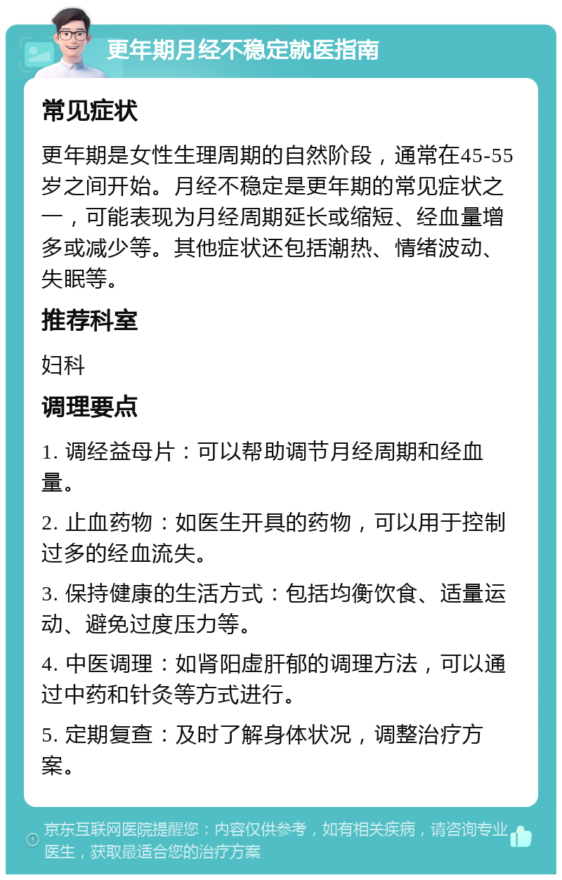 更年期月经不稳定就医指南 常见症状 更年期是女性生理周期的自然阶段，通常在45-55岁之间开始。月经不稳定是更年期的常见症状之一，可能表现为月经周期延长或缩短、经血量增多或减少等。其他症状还包括潮热、情绪波动、失眠等。 推荐科室 妇科 调理要点 1. 调经益母片：可以帮助调节月经周期和经血量。 2. 止血药物：如医生开具的药物，可以用于控制过多的经血流失。 3. 保持健康的生活方式：包括均衡饮食、适量运动、避免过度压力等。 4. 中医调理：如肾阳虚肝郁的调理方法，可以通过中药和针灸等方式进行。 5. 定期复查：及时了解身体状况，调整治疗方案。