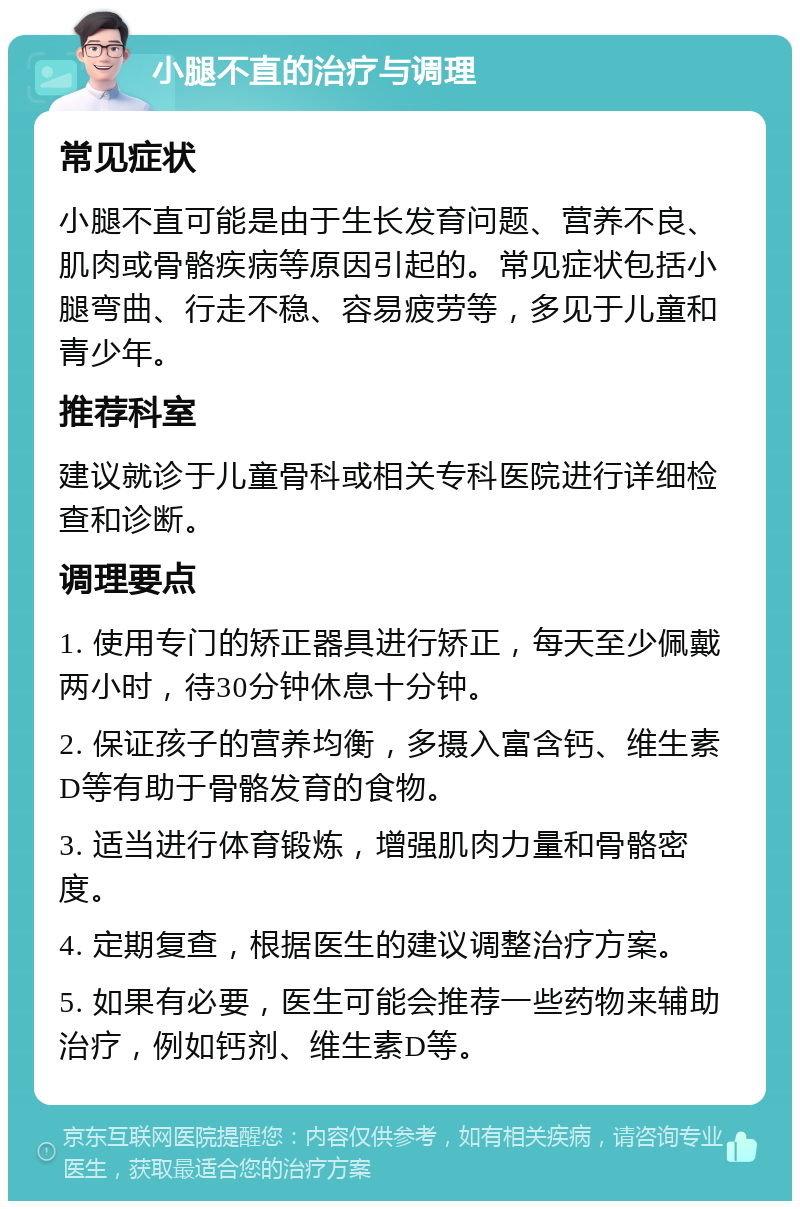 小腿不直的治疗与调理 常见症状 小腿不直可能是由于生长发育问题、营养不良、肌肉或骨骼疾病等原因引起的。常见症状包括小腿弯曲、行走不稳、容易疲劳等，多见于儿童和青少年。 推荐科室 建议就诊于儿童骨科或相关专科医院进行详细检查和诊断。 调理要点 1. 使用专门的矫正器具进行矫正，每天至少佩戴两小时，待30分钟休息十分钟。 2. 保证孩子的营养均衡，多摄入富含钙、维生素D等有助于骨骼发育的食物。 3. 适当进行体育锻炼，增强肌肉力量和骨骼密度。 4. 定期复查，根据医生的建议调整治疗方案。 5. 如果有必要，医生可能会推荐一些药物来辅助治疗，例如钙剂、维生素D等。