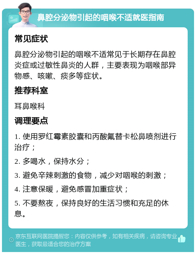 鼻腔分泌物引起的咽喉不适就医指南 常见症状 鼻腔分泌物引起的咽喉不适常见于长期存在鼻腔炎症或过敏性鼻炎的人群，主要表现为咽喉部异物感、咳嗽、痰多等症状。 推荐科室 耳鼻喉科 调理要点 1. 使用罗红霉素胶囊和丙酸氟替卡松鼻喷剂进行治疗； 2. 多喝水，保持水分； 3. 避免辛辣刺激的食物，减少对咽喉的刺激； 4. 注意保暖，避免感冒加重症状； 5. 不要熬夜，保持良好的生活习惯和充足的休息。