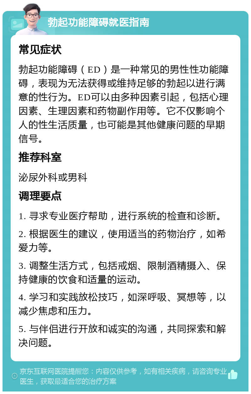 勃起功能障碍就医指南 常见症状 勃起功能障碍（ED）是一种常见的男性性功能障碍，表现为无法获得或维持足够的勃起以进行满意的性行为。ED可以由多种因素引起，包括心理因素、生理因素和药物副作用等。它不仅影响个人的性生活质量，也可能是其他健康问题的早期信号。 推荐科室 泌尿外科或男科 调理要点 1. 寻求专业医疗帮助，进行系统的检查和诊断。 2. 根据医生的建议，使用适当的药物治疗，如希爱力等。 3. 调整生活方式，包括戒烟、限制酒精摄入、保持健康的饮食和适量的运动。 4. 学习和实践放松技巧，如深呼吸、冥想等，以减少焦虑和压力。 5. 与伴侣进行开放和诚实的沟通，共同探索和解决问题。