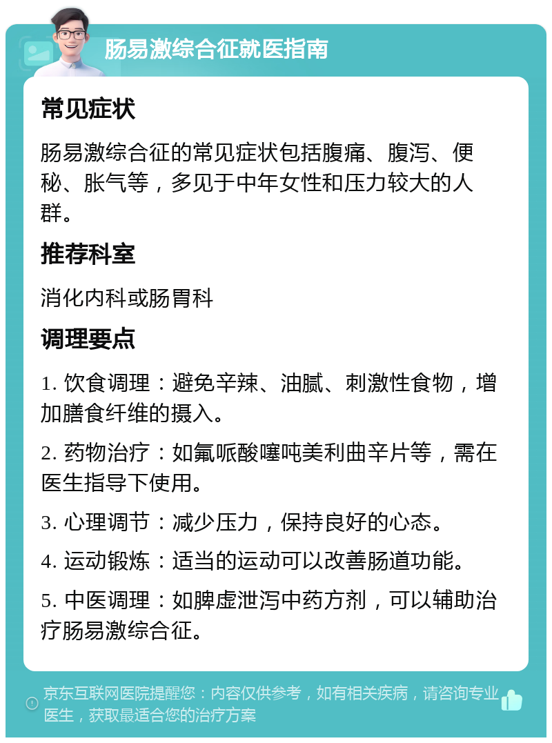 肠易激综合征就医指南 常见症状 肠易激综合征的常见症状包括腹痛、腹泻、便秘、胀气等，多见于中年女性和压力较大的人群。 推荐科室 消化内科或肠胃科 调理要点 1. 饮食调理：避免辛辣、油腻、刺激性食物，增加膳食纤维的摄入。 2. 药物治疗：如氟哌酸噻吨美利曲辛片等，需在医生指导下使用。 3. 心理调节：减少压力，保持良好的心态。 4. 运动锻炼：适当的运动可以改善肠道功能。 5. 中医调理：如脾虚泄泻中药方剂，可以辅助治疗肠易激综合征。