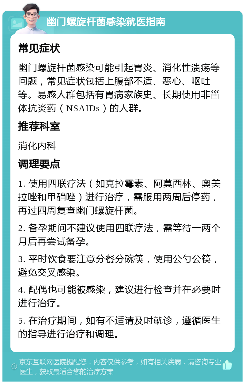 幽门螺旋杆菌感染就医指南 常见症状 幽门螺旋杆菌感染可能引起胃炎、消化性溃疡等问题，常见症状包括上腹部不适、恶心、呕吐等。易感人群包括有胃病家族史、长期使用非甾体抗炎药（NSAIDs）的人群。 推荐科室 消化内科 调理要点 1. 使用四联疗法（如克拉霉素、阿莫西林、奥美拉唑和甲硝唑）进行治疗，需服用两周后停药，再过四周复查幽门螺旋杆菌。 2. 备孕期间不建议使用四联疗法，需等待一两个月后再尝试备孕。 3. 平时饮食要注意分餐分碗筷，使用公勺公筷，避免交叉感染。 4. 配偶也可能被感染，建议进行检查并在必要时进行治疗。 5. 在治疗期间，如有不适请及时就诊，遵循医生的指导进行治疗和调理。