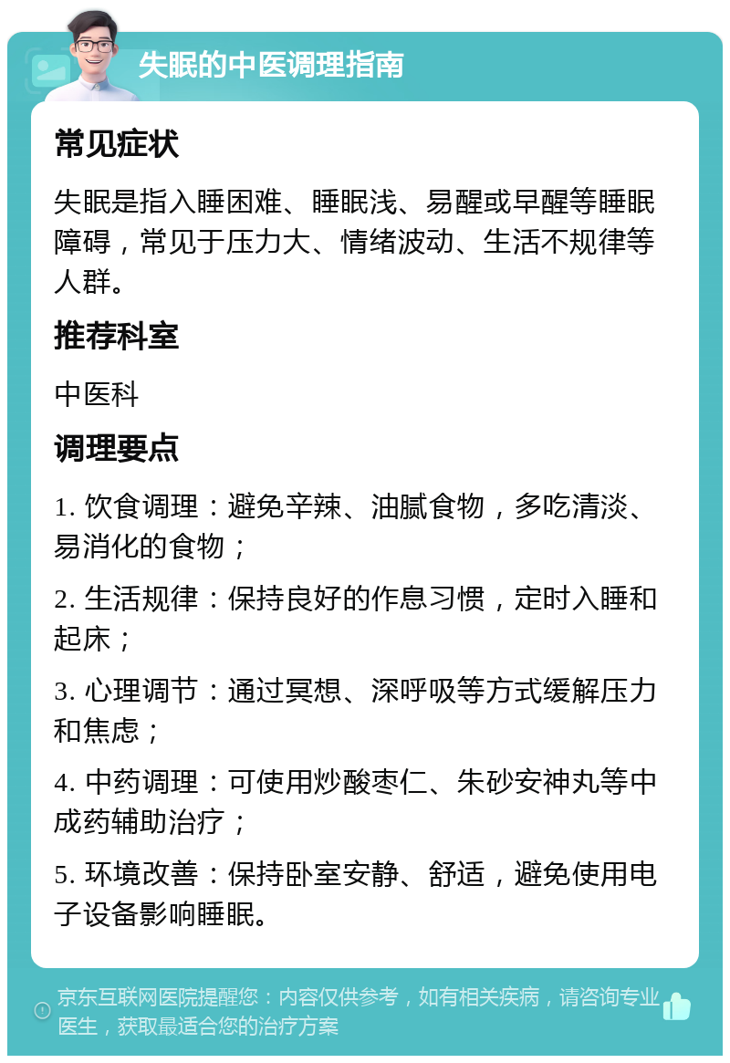 失眠的中医调理指南 常见症状 失眠是指入睡困难、睡眠浅、易醒或早醒等睡眠障碍，常见于压力大、情绪波动、生活不规律等人群。 推荐科室 中医科 调理要点 1. 饮食调理：避免辛辣、油腻食物，多吃清淡、易消化的食物； 2. 生活规律：保持良好的作息习惯，定时入睡和起床； 3. 心理调节：通过冥想、深呼吸等方式缓解压力和焦虑； 4. 中药调理：可使用炒酸枣仁、朱砂安神丸等中成药辅助治疗； 5. 环境改善：保持卧室安静、舒适，避免使用电子设备影响睡眠。