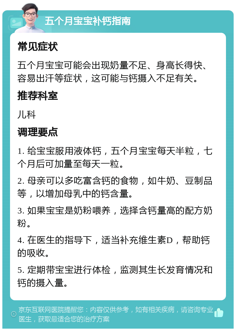 五个月宝宝补钙指南 常见症状 五个月宝宝可能会出现奶量不足、身高长得快、容易出汗等症状，这可能与钙摄入不足有关。 推荐科室 儿科 调理要点 1. 给宝宝服用液体钙，五个月宝宝每天半粒，七个月后可加量至每天一粒。 2. 母亲可以多吃富含钙的食物，如牛奶、豆制品等，以增加母乳中的钙含量。 3. 如果宝宝是奶粉喂养，选择含钙量高的配方奶粉。 4. 在医生的指导下，适当补充维生素D，帮助钙的吸收。 5. 定期带宝宝进行体检，监测其生长发育情况和钙的摄入量。