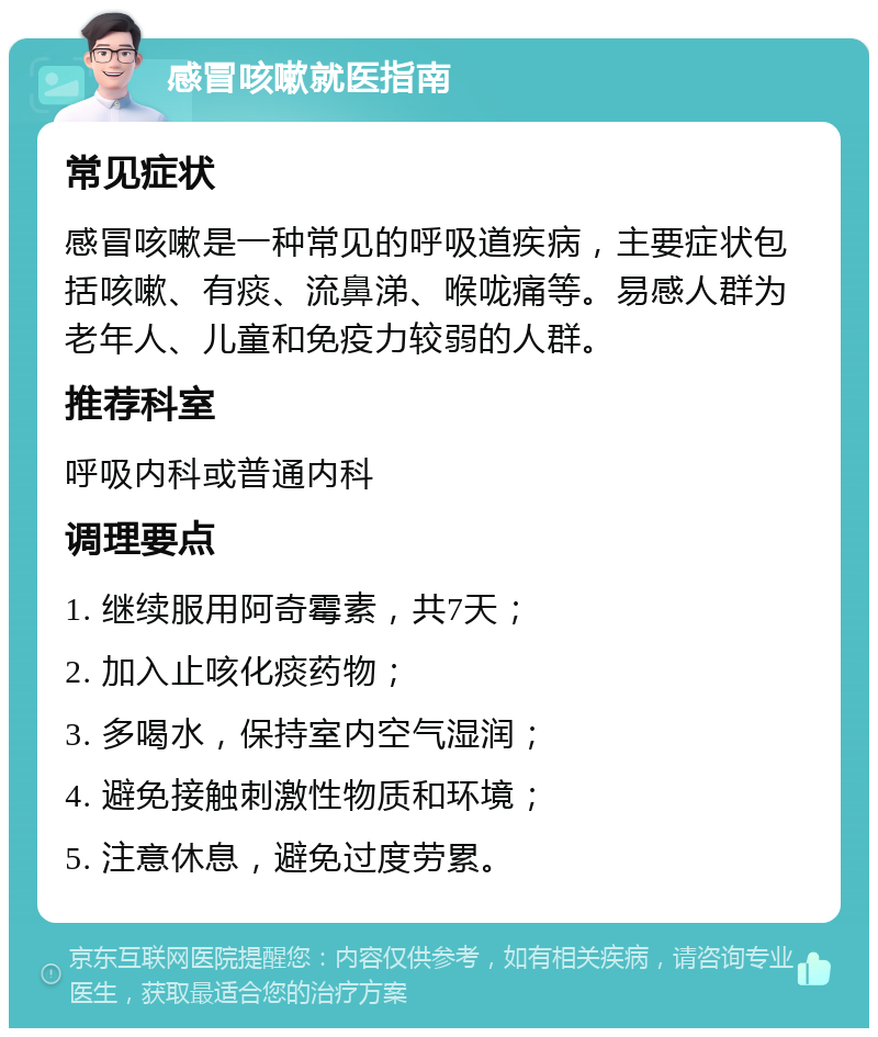 感冒咳嗽就医指南 常见症状 感冒咳嗽是一种常见的呼吸道疾病，主要症状包括咳嗽、有痰、流鼻涕、喉咙痛等。易感人群为老年人、儿童和免疫力较弱的人群。 推荐科室 呼吸内科或普通内科 调理要点 1. 继续服用阿奇霉素，共7天； 2. 加入止咳化痰药物； 3. 多喝水，保持室内空气湿润； 4. 避免接触刺激性物质和环境； 5. 注意休息，避免过度劳累。