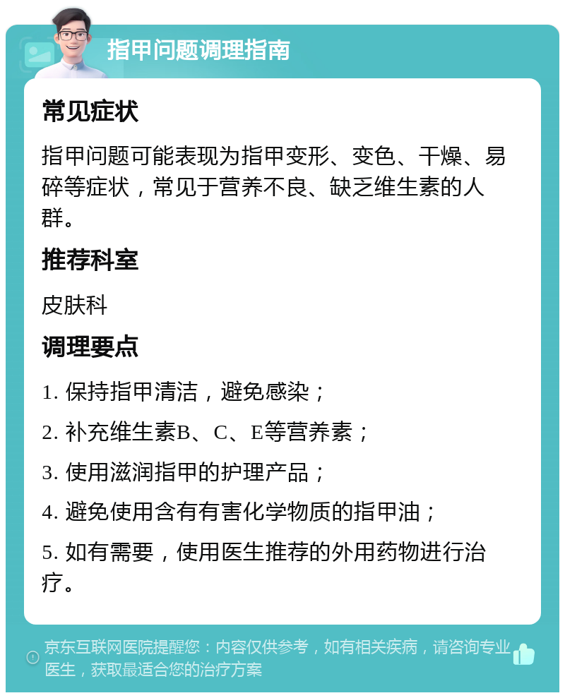 指甲问题调理指南 常见症状 指甲问题可能表现为指甲变形、变色、干燥、易碎等症状，常见于营养不良、缺乏维生素的人群。 推荐科室 皮肤科 调理要点 1. 保持指甲清洁，避免感染； 2. 补充维生素B、C、E等营养素； 3. 使用滋润指甲的护理产品； 4. 避免使用含有有害化学物质的指甲油； 5. 如有需要，使用医生推荐的外用药物进行治疗。