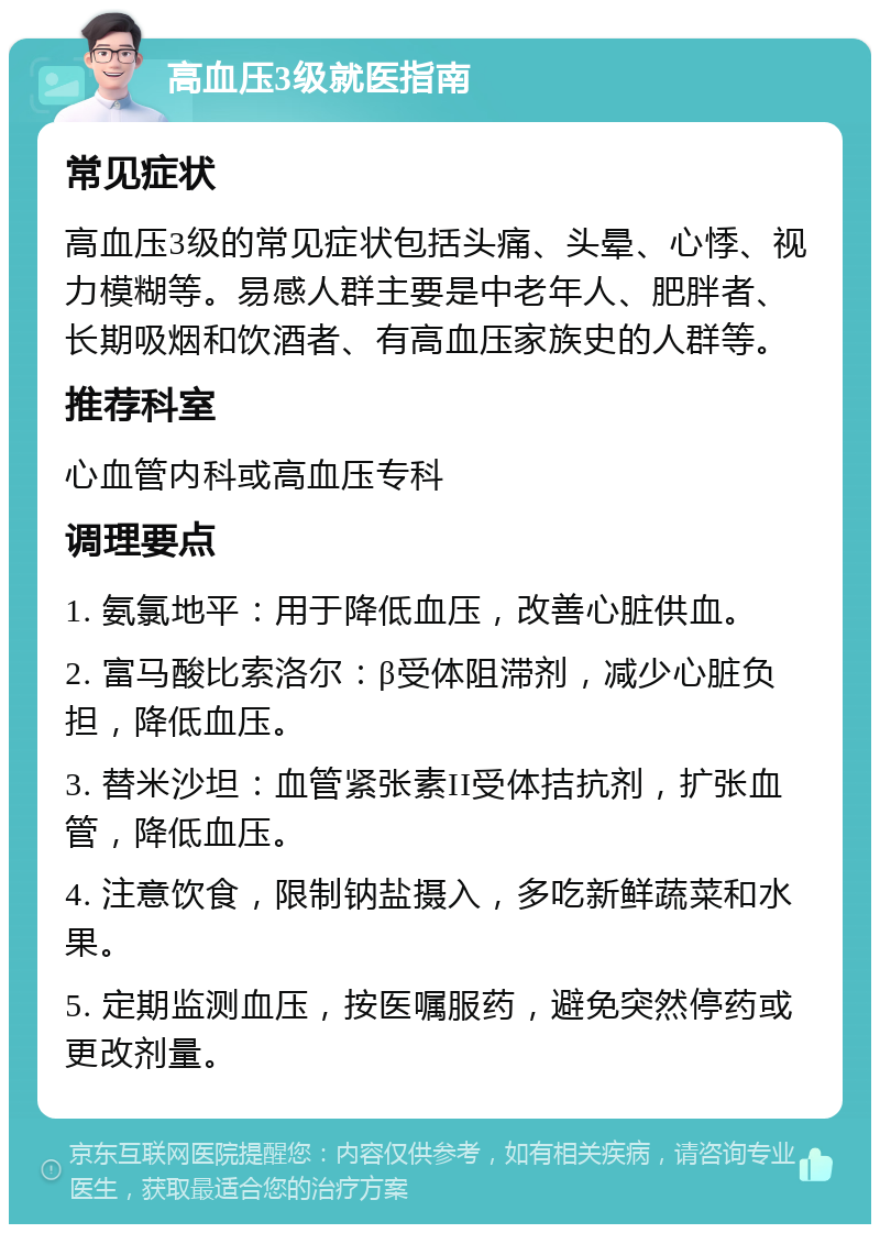 高血压3级就医指南 常见症状 高血压3级的常见症状包括头痛、头晕、心悸、视力模糊等。易感人群主要是中老年人、肥胖者、长期吸烟和饮酒者、有高血压家族史的人群等。 推荐科室 心血管内科或高血压专科 调理要点 1. 氨氯地平：用于降低血压，改善心脏供血。 2. 富马酸比索洛尔：β受体阻滞剂，减少心脏负担，降低血压。 3. 替米沙坦：血管紧张素II受体拮抗剂，扩张血管，降低血压。 4. 注意饮食，限制钠盐摄入，多吃新鲜蔬菜和水果。 5. 定期监测血压，按医嘱服药，避免突然停药或更改剂量。