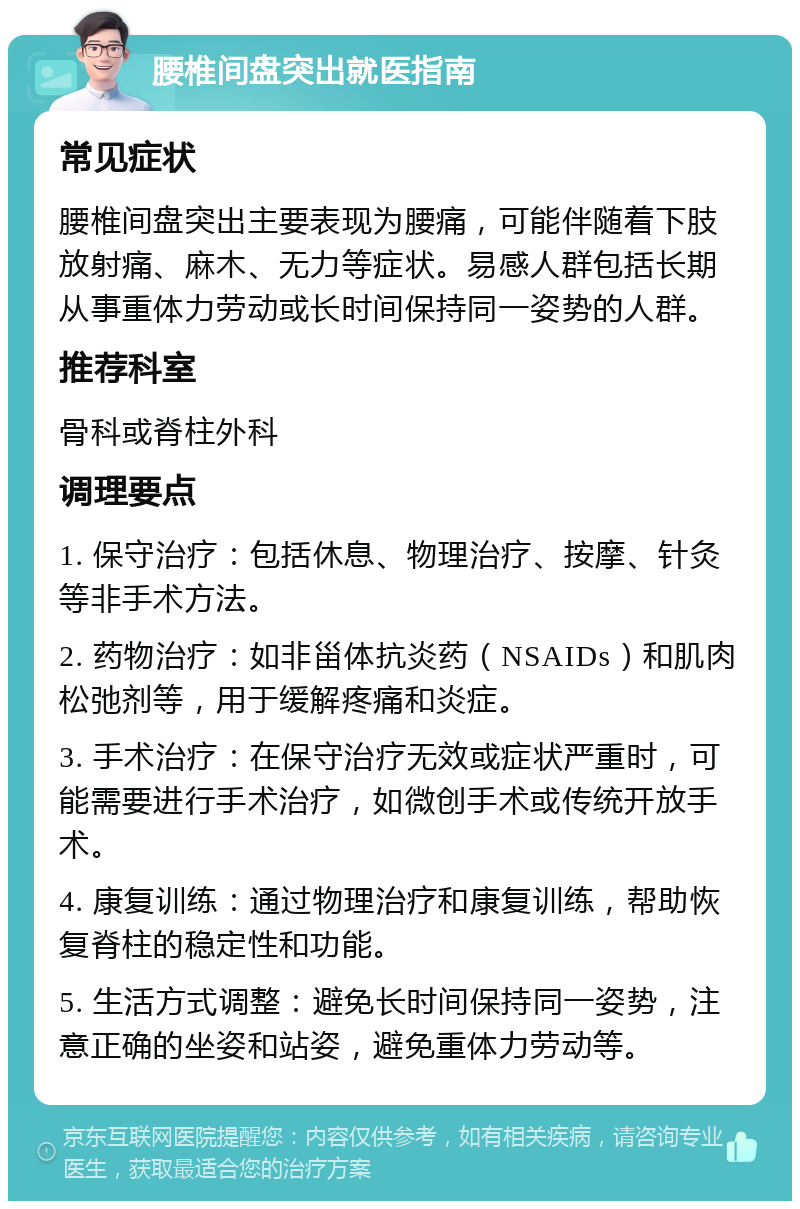 腰椎间盘突出就医指南 常见症状 腰椎间盘突出主要表现为腰痛，可能伴随着下肢放射痛、麻木、无力等症状。易感人群包括长期从事重体力劳动或长时间保持同一姿势的人群。 推荐科室 骨科或脊柱外科 调理要点 1. 保守治疗：包括休息、物理治疗、按摩、针灸等非手术方法。 2. 药物治疗：如非甾体抗炎药（NSAIDs）和肌肉松弛剂等，用于缓解疼痛和炎症。 3. 手术治疗：在保守治疗无效或症状严重时，可能需要进行手术治疗，如微创手术或传统开放手术。 4. 康复训练：通过物理治疗和康复训练，帮助恢复脊柱的稳定性和功能。 5. 生活方式调整：避免长时间保持同一姿势，注意正确的坐姿和站姿，避免重体力劳动等。