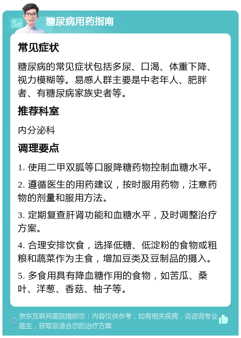 糖尿病用药指南 常见症状 糖尿病的常见症状包括多尿、口渴、体重下降、视力模糊等。易感人群主要是中老年人、肥胖者、有糖尿病家族史者等。 推荐科室 内分泌科 调理要点 1. 使用二甲双胍等口服降糖药物控制血糖水平。 2. 遵循医生的用药建议，按时服用药物，注意药物的剂量和服用方法。 3. 定期复查肝肾功能和血糖水平，及时调整治疗方案。 4. 合理安排饮食，选择低糖、低淀粉的食物或粗粮和蔬菜作为主食，增加豆类及豆制品的摄入。 5. 多食用具有降血糖作用的食物，如苦瓜、桑叶、洋葱、香菇、柚子等。