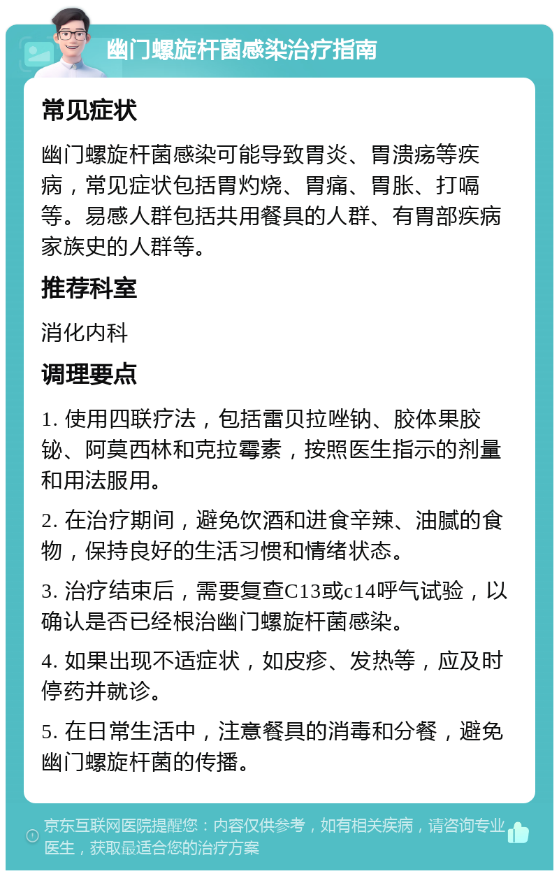 幽门螺旋杆菌感染治疗指南 常见症状 幽门螺旋杆菌感染可能导致胃炎、胃溃疡等疾病，常见症状包括胃灼烧、胃痛、胃胀、打嗝等。易感人群包括共用餐具的人群、有胃部疾病家族史的人群等。 推荐科室 消化内科 调理要点 1. 使用四联疗法，包括雷贝拉唑钠、胶体果胶铋、阿莫西林和克拉霉素，按照医生指示的剂量和用法服用。 2. 在治疗期间，避免饮酒和进食辛辣、油腻的食物，保持良好的生活习惯和情绪状态。 3. 治疗结束后，需要复查C13或c14呼气试验，以确认是否已经根治幽门螺旋杆菌感染。 4. 如果出现不适症状，如皮疹、发热等，应及时停药并就诊。 5. 在日常生活中，注意餐具的消毒和分餐，避免幽门螺旋杆菌的传播。