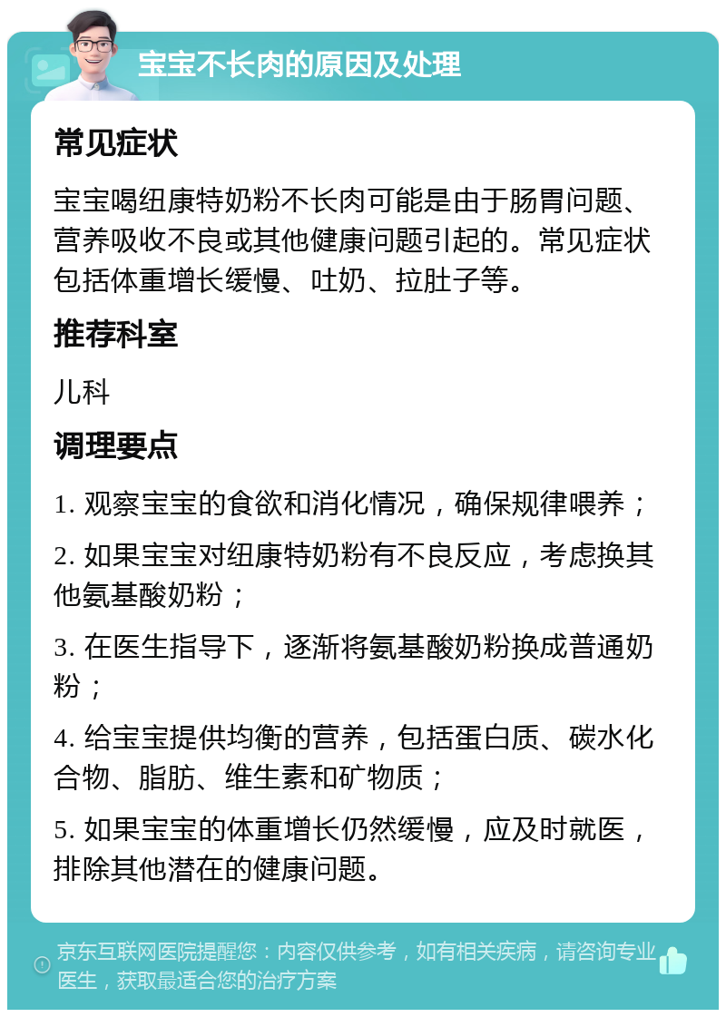 宝宝不长肉的原因及处理 常见症状 宝宝喝纽康特奶粉不长肉可能是由于肠胃问题、营养吸收不良或其他健康问题引起的。常见症状包括体重增长缓慢、吐奶、拉肚子等。 推荐科室 儿科 调理要点 1. 观察宝宝的食欲和消化情况，确保规律喂养； 2. 如果宝宝对纽康特奶粉有不良反应，考虑换其他氨基酸奶粉； 3. 在医生指导下，逐渐将氨基酸奶粉换成普通奶粉； 4. 给宝宝提供均衡的营养，包括蛋白质、碳水化合物、脂肪、维生素和矿物质； 5. 如果宝宝的体重增长仍然缓慢，应及时就医，排除其他潜在的健康问题。