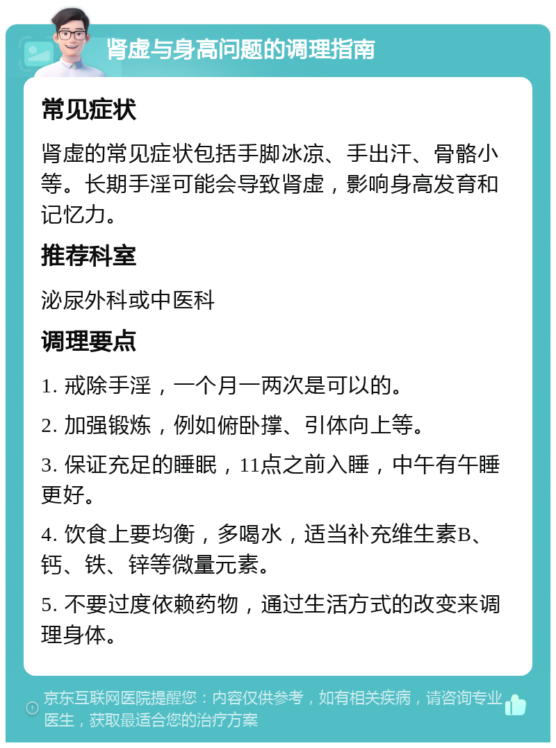 肾虚与身高问题的调理指南 常见症状 肾虚的常见症状包括手脚冰凉、手出汗、骨骼小等。长期手淫可能会导致肾虚，影响身高发育和记忆力。 推荐科室 泌尿外科或中医科 调理要点 1. 戒除手淫，一个月一两次是可以的。 2. 加强锻炼，例如俯卧撑、引体向上等。 3. 保证充足的睡眠，11点之前入睡，中午有午睡更好。 4. 饮食上要均衡，多喝水，适当补充维生素B、钙、铁、锌等微量元素。 5. 不要过度依赖药物，通过生活方式的改变来调理身体。