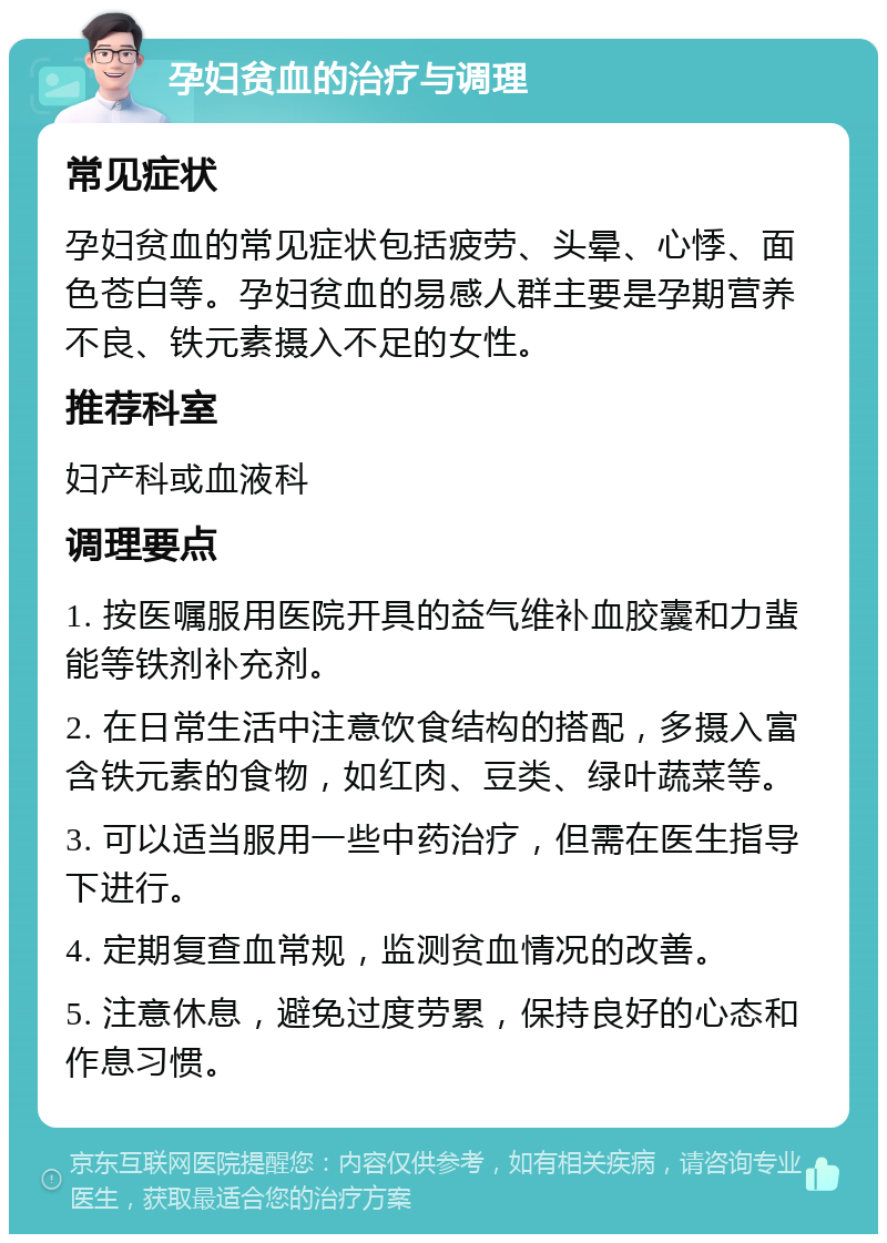 孕妇贫血的治疗与调理 常见症状 孕妇贫血的常见症状包括疲劳、头晕、心悸、面色苍白等。孕妇贫血的易感人群主要是孕期营养不良、铁元素摄入不足的女性。 推荐科室 妇产科或血液科 调理要点 1. 按医嘱服用医院开具的益气维补血胶囊和力蜚能等铁剂补充剂。 2. 在日常生活中注意饮食结构的搭配，多摄入富含铁元素的食物，如红肉、豆类、绿叶蔬菜等。 3. 可以适当服用一些中药治疗，但需在医生指导下进行。 4. 定期复查血常规，监测贫血情况的改善。 5. 注意休息，避免过度劳累，保持良好的心态和作息习惯。