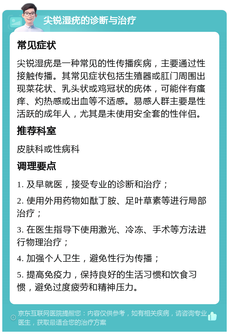 尖锐湿疣的诊断与治疗 常见症状 尖锐湿疣是一种常见的性传播疾病，主要通过性接触传播。其常见症状包括生殖器或肛门周围出现菜花状、乳头状或鸡冠状的疣体，可能伴有瘙痒、灼热感或出血等不适感。易感人群主要是性活跃的成年人，尤其是未使用安全套的性伴侣。 推荐科室 皮肤科或性病科 调理要点 1. 及早就医，接受专业的诊断和治疗； 2. 使用外用药物如酞丁胺、足叶草素等进行局部治疗； 3. 在医生指导下使用激光、冷冻、手术等方法进行物理治疗； 4. 加强个人卫生，避免性行为传播； 5. 提高免疫力，保持良好的生活习惯和饮食习惯，避免过度疲劳和精神压力。