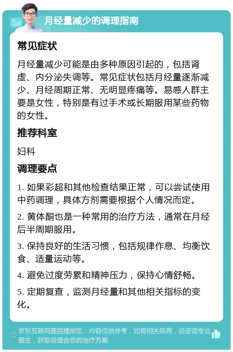 月经量减少的调理指南 常见症状 月经量减少可能是由多种原因引起的，包括肾虚、内分泌失调等。常见症状包括月经量逐渐减少、月经周期正常、无明显疼痛等。易感人群主要是女性，特别是有过手术或长期服用某些药物的女性。 推荐科室 妇科 调理要点 1. 如果彩超和其他检查结果正常，可以尝试使用中药调理，具体方剂需要根据个人情况而定。 2. 黄体酮也是一种常用的治疗方法，通常在月经后半周期服用。 3. 保持良好的生活习惯，包括规律作息、均衡饮食、适量运动等。 4. 避免过度劳累和精神压力，保持心情舒畅。 5. 定期复查，监测月经量和其他相关指标的变化。