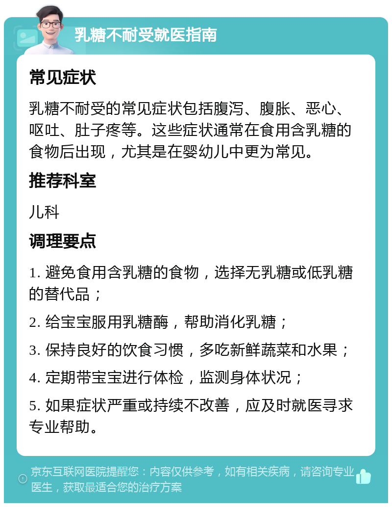 乳糖不耐受就医指南 常见症状 乳糖不耐受的常见症状包括腹泻、腹胀、恶心、呕吐、肚子疼等。这些症状通常在食用含乳糖的食物后出现，尤其是在婴幼儿中更为常见。 推荐科室 儿科 调理要点 1. 避免食用含乳糖的食物，选择无乳糖或低乳糖的替代品； 2. 给宝宝服用乳糖酶，帮助消化乳糖； 3. 保持良好的饮食习惯，多吃新鲜蔬菜和水果； 4. 定期带宝宝进行体检，监测身体状况； 5. 如果症状严重或持续不改善，应及时就医寻求专业帮助。