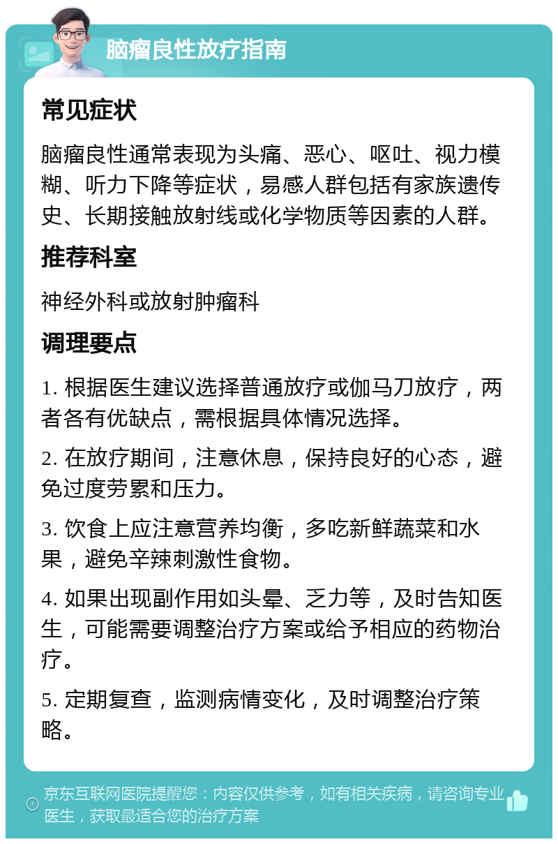 脑瘤良性放疗指南 常见症状 脑瘤良性通常表现为头痛、恶心、呕吐、视力模糊、听力下降等症状，易感人群包括有家族遗传史、长期接触放射线或化学物质等因素的人群。 推荐科室 神经外科或放射肿瘤科 调理要点 1. 根据医生建议选择普通放疗或伽马刀放疗，两者各有优缺点，需根据具体情况选择。 2. 在放疗期间，注意休息，保持良好的心态，避免过度劳累和压力。 3. 饮食上应注意营养均衡，多吃新鲜蔬菜和水果，避免辛辣刺激性食物。 4. 如果出现副作用如头晕、乏力等，及时告知医生，可能需要调整治疗方案或给予相应的药物治疗。 5. 定期复查，监测病情变化，及时调整治疗策略。