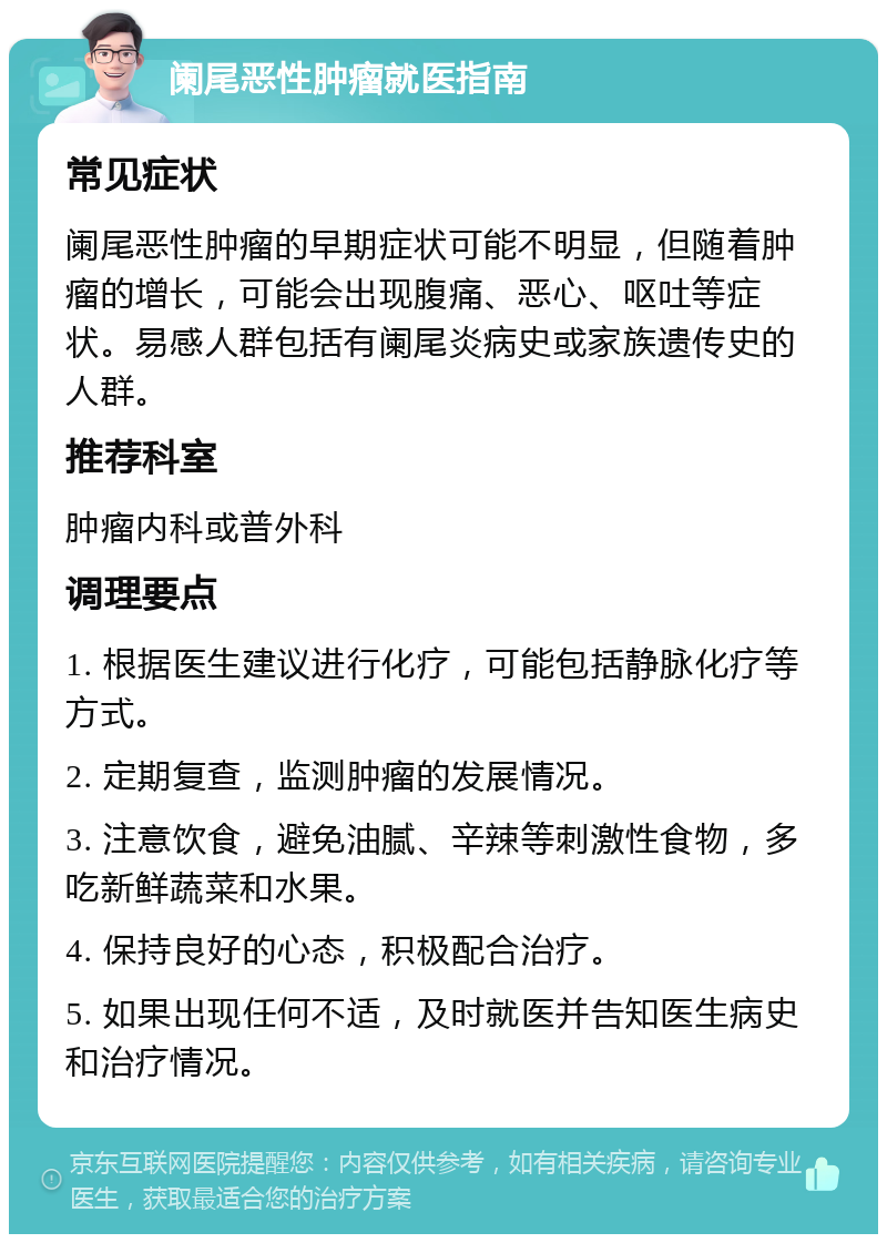 阑尾恶性肿瘤就医指南 常见症状 阑尾恶性肿瘤的早期症状可能不明显，但随着肿瘤的增长，可能会出现腹痛、恶心、呕吐等症状。易感人群包括有阑尾炎病史或家族遗传史的人群。 推荐科室 肿瘤内科或普外科 调理要点 1. 根据医生建议进行化疗，可能包括静脉化疗等方式。 2. 定期复查，监测肿瘤的发展情况。 3. 注意饮食，避免油腻、辛辣等刺激性食物，多吃新鲜蔬菜和水果。 4. 保持良好的心态，积极配合治疗。 5. 如果出现任何不适，及时就医并告知医生病史和治疗情况。