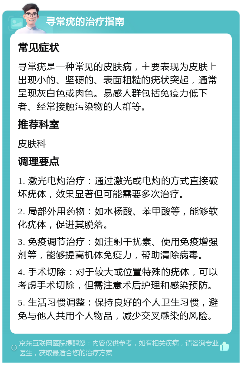 寻常疣的治疗指南 常见症状 寻常疣是一种常见的皮肤病，主要表现为皮肤上出现小的、坚硬的、表面粗糙的疣状突起，通常呈现灰白色或肉色。易感人群包括免疫力低下者、经常接触污染物的人群等。 推荐科室 皮肤科 调理要点 1. 激光电灼治疗：通过激光或电灼的方式直接破坏疣体，效果显著但可能需要多次治疗。 2. 局部外用药物：如水杨酸、苯甲酸等，能够软化疣体，促进其脱落。 3. 免疫调节治疗：如注射干扰素、使用免疫增强剂等，能够提高机体免疫力，帮助清除病毒。 4. 手术切除：对于较大或位置特殊的疣体，可以考虑手术切除，但需注意术后护理和感染预防。 5. 生活习惯调整：保持良好的个人卫生习惯，避免与他人共用个人物品，减少交叉感染的风险。