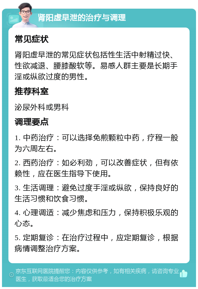 肾阳虚早泄的治疗与调理 常见症状 肾阳虚早泄的常见症状包括性生活中射精过快、性欲减退、腰膝酸软等。易感人群主要是长期手淫或纵欲过度的男性。 推荐科室 泌尿外科或男科 调理要点 1. 中药治疗：可以选择免煎颗粒中药，疗程一般为六周左右。 2. 西药治疗：如必利劲，可以改善症状，但有依赖性，应在医生指导下使用。 3. 生活调理：避免过度手淫或纵欲，保持良好的生活习惯和饮食习惯。 4. 心理调适：减少焦虑和压力，保持积极乐观的心态。 5. 定期复诊：在治疗过程中，应定期复诊，根据病情调整治疗方案。