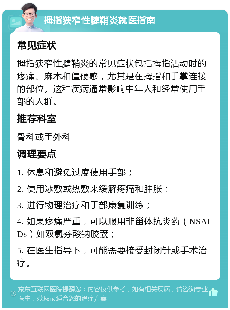 拇指狭窄性腱鞘炎就医指南 常见症状 拇指狭窄性腱鞘炎的常见症状包括拇指活动时的疼痛、麻木和僵硬感，尤其是在拇指和手掌连接的部位。这种疾病通常影响中年人和经常使用手部的人群。 推荐科室 骨科或手外科 调理要点 1. 休息和避免过度使用手部； 2. 使用冰敷或热敷来缓解疼痛和肿胀； 3. 进行物理治疗和手部康复训练； 4. 如果疼痛严重，可以服用非甾体抗炎药（NSAIDs）如双氯芬酸钠胶囊； 5. 在医生指导下，可能需要接受封闭针或手术治疗。