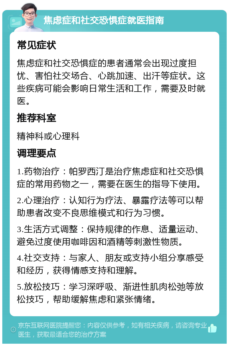 焦虑症和社交恐惧症就医指南 常见症状 焦虑症和社交恐惧症的患者通常会出现过度担忧、害怕社交场合、心跳加速、出汗等症状。这些疾病可能会影响日常生活和工作，需要及时就医。 推荐科室 精神科或心理科 调理要点 1.药物治疗：帕罗西汀是治疗焦虑症和社交恐惧症的常用药物之一，需要在医生的指导下使用。 2.心理治疗：认知行为疗法、暴露疗法等可以帮助患者改变不良思维模式和行为习惯。 3.生活方式调整：保持规律的作息、适量运动、避免过度使用咖啡因和酒精等刺激性物质。 4.社交支持：与家人、朋友或支持小组分享感受和经历，获得情感支持和理解。 5.放松技巧：学习深呼吸、渐进性肌肉松弛等放松技巧，帮助缓解焦虑和紧张情绪。