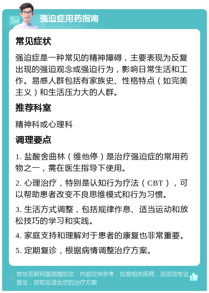 强迫症用药指南 常见症状 强迫症是一种常见的精神障碍，主要表现为反复出现的强迫观念或强迫行为，影响日常生活和工作。易感人群包括有家族史、性格特点（如完美主义）和生活压力大的人群。 推荐科室 精神科或心理科 调理要点 1. 盐酸舍曲林（维他停）是治疗强迫症的常用药物之一，需在医生指导下使用。 2. 心理治疗，特别是认知行为疗法（CBT），可以帮助患者改变不良思维模式和行为习惯。 3. 生活方式调整，包括规律作息、适当运动和放松技巧的学习和实践。 4. 家庭支持和理解对于患者的康复也非常重要。 5. 定期复诊，根据病情调整治疗方案。