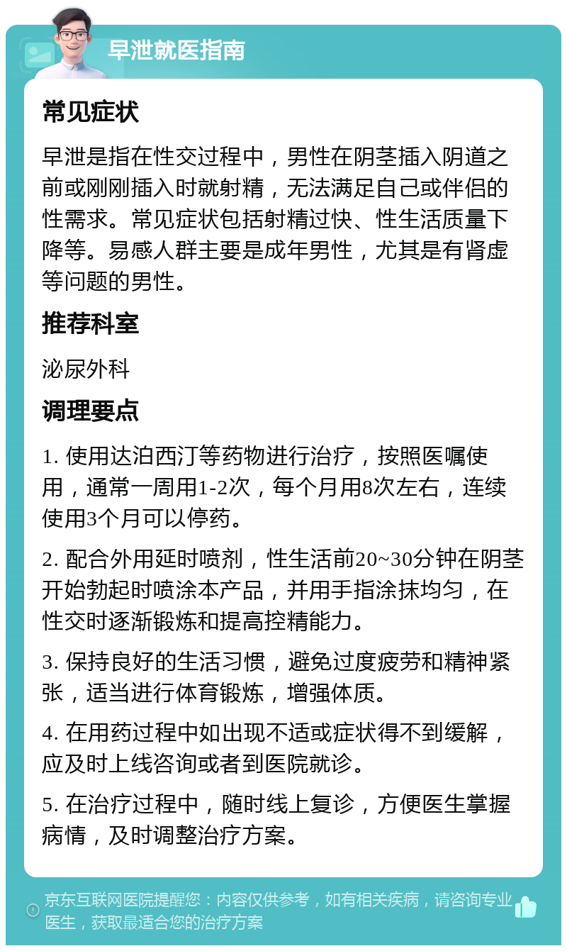 早泄就医指南 常见症状 早泄是指在性交过程中，男性在阴茎插入阴道之前或刚刚插入时就射精，无法满足自己或伴侣的性需求。常见症状包括射精过快、性生活质量下降等。易感人群主要是成年男性，尤其是有肾虚等问题的男性。 推荐科室 泌尿外科 调理要点 1. 使用达泊西汀等药物进行治疗，按照医嘱使用，通常一周用1-2次，每个月用8次左右，连续使用3个月可以停药。 2. 配合外用延时喷剂，性生活前20~30分钟在阴茎开始勃起时喷涂本产品，并用手指涂抹均匀，在性交时逐渐锻炼和提高控精能力。 3. 保持良好的生活习惯，避免过度疲劳和精神紧张，适当进行体育锻炼，增强体质。 4. 在用药过程中如出现不适或症状得不到缓解，应及时上线咨询或者到医院就诊。 5. 在治疗过程中，随时线上复诊，方便医生掌握病情，及时调整治疗方案。