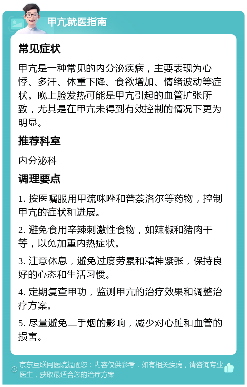 甲亢就医指南 常见症状 甲亢是一种常见的内分泌疾病，主要表现为心悸、多汗、体重下降、食欲增加、情绪波动等症状。晚上脸发热可能是甲亢引起的血管扩张所致，尤其是在甲亢未得到有效控制的情况下更为明显。 推荐科室 内分泌科 调理要点 1. 按医嘱服用甲巯咪唑和普萘洛尔等药物，控制甲亢的症状和进展。 2. 避免食用辛辣刺激性食物，如辣椒和猪肉干等，以免加重内热症状。 3. 注意休息，避免过度劳累和精神紧张，保持良好的心态和生活习惯。 4. 定期复查甲功，监测甲亢的治疗效果和调整治疗方案。 5. 尽量避免二手烟的影响，减少对心脏和血管的损害。