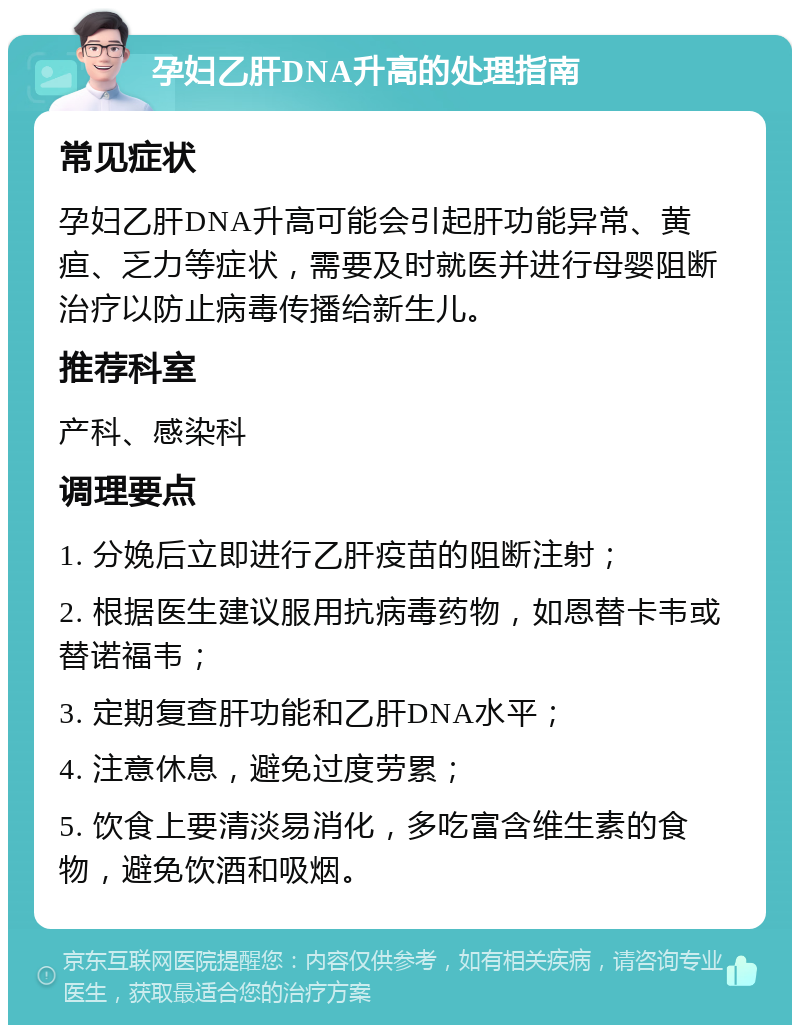 孕妇乙肝DNA升高的处理指南 常见症状 孕妇乙肝DNA升高可能会引起肝功能异常、黄疸、乏力等症状，需要及时就医并进行母婴阻断治疗以防止病毒传播给新生儿。 推荐科室 产科、感染科 调理要点 1. 分娩后立即进行乙肝疫苗的阻断注射； 2. 根据医生建议服用抗病毒药物，如恩替卡韦或替诺福韦； 3. 定期复查肝功能和乙肝DNA水平； 4. 注意休息，避免过度劳累； 5. 饮食上要清淡易消化，多吃富含维生素的食物，避免饮酒和吸烟。