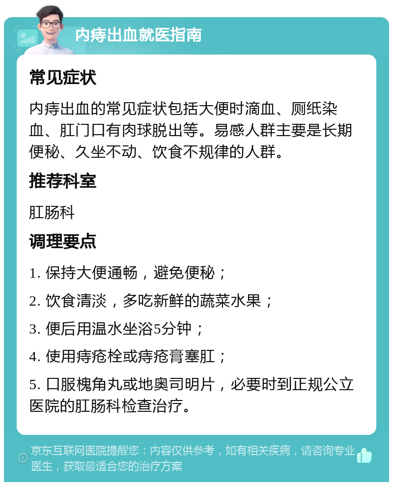 内痔出血就医指南 常见症状 内痔出血的常见症状包括大便时滴血、厕纸染血、肛门口有肉球脱出等。易感人群主要是长期便秘、久坐不动、饮食不规律的人群。 推荐科室 肛肠科 调理要点 1. 保持大便通畅，避免便秘； 2. 饮食清淡，多吃新鲜的蔬菜水果； 3. 便后用温水坐浴5分钟； 4. 使用痔疮栓或痔疮膏塞肛； 5. 口服槐角丸或地奥司明片，必要时到正规公立医院的肛肠科检查治疗。