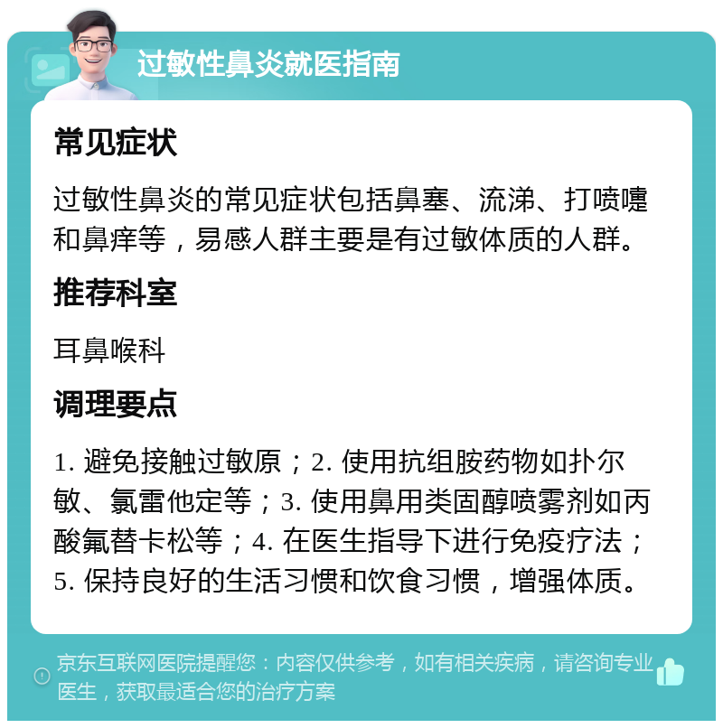 过敏性鼻炎就医指南 常见症状 过敏性鼻炎的常见症状包括鼻塞、流涕、打喷嚏和鼻痒等，易感人群主要是有过敏体质的人群。 推荐科室 耳鼻喉科 调理要点 1. 避免接触过敏原；2. 使用抗组胺药物如扑尔敏、氯雷他定等；3. 使用鼻用类固醇喷雾剂如丙酸氟替卡松等；4. 在医生指导下进行免疫疗法；5. 保持良好的生活习惯和饮食习惯，增强体质。