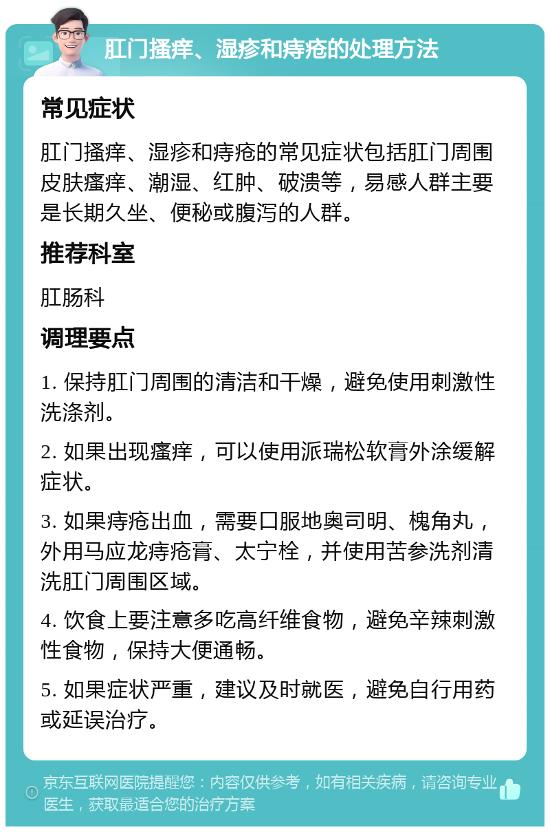 肛门搔痒、湿疹和痔疮的处理方法 常见症状 肛门搔痒、湿疹和痔疮的常见症状包括肛门周围皮肤瘙痒、潮湿、红肿、破溃等，易感人群主要是长期久坐、便秘或腹泻的人群。 推荐科室 肛肠科 调理要点 1. 保持肛门周围的清洁和干燥，避免使用刺激性洗涤剂。 2. 如果出现瘙痒，可以使用派瑞松软膏外涂缓解症状。 3. 如果痔疮出血，需要口服地奥司明、槐角丸，外用马应龙痔疮膏、太宁栓，并使用苦参洗剂清洗肛门周围区域。 4. 饮食上要注意多吃高纤维食物，避免辛辣刺激性食物，保持大便通畅。 5. 如果症状严重，建议及时就医，避免自行用药或延误治疗。