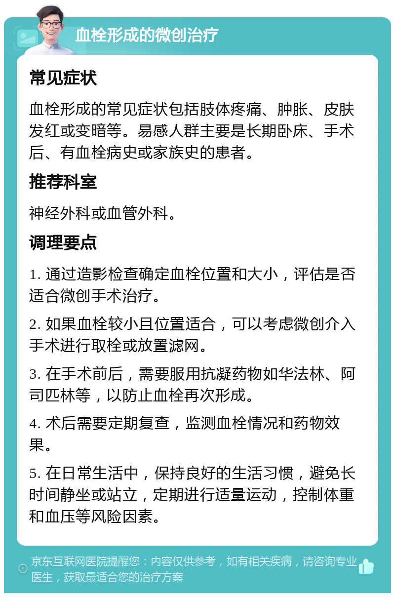 血栓形成的微创治疗 常见症状 血栓形成的常见症状包括肢体疼痛、肿胀、皮肤发红或变暗等。易感人群主要是长期卧床、手术后、有血栓病史或家族史的患者。 推荐科室 神经外科或血管外科。 调理要点 1. 通过造影检查确定血栓位置和大小，评估是否适合微创手术治疗。 2. 如果血栓较小且位置适合，可以考虑微创介入手术进行取栓或放置滤网。 3. 在手术前后，需要服用抗凝药物如华法林、阿司匹林等，以防止血栓再次形成。 4. 术后需要定期复查，监测血栓情况和药物效果。 5. 在日常生活中，保持良好的生活习惯，避免长时间静坐或站立，定期进行适量运动，控制体重和血压等风险因素。