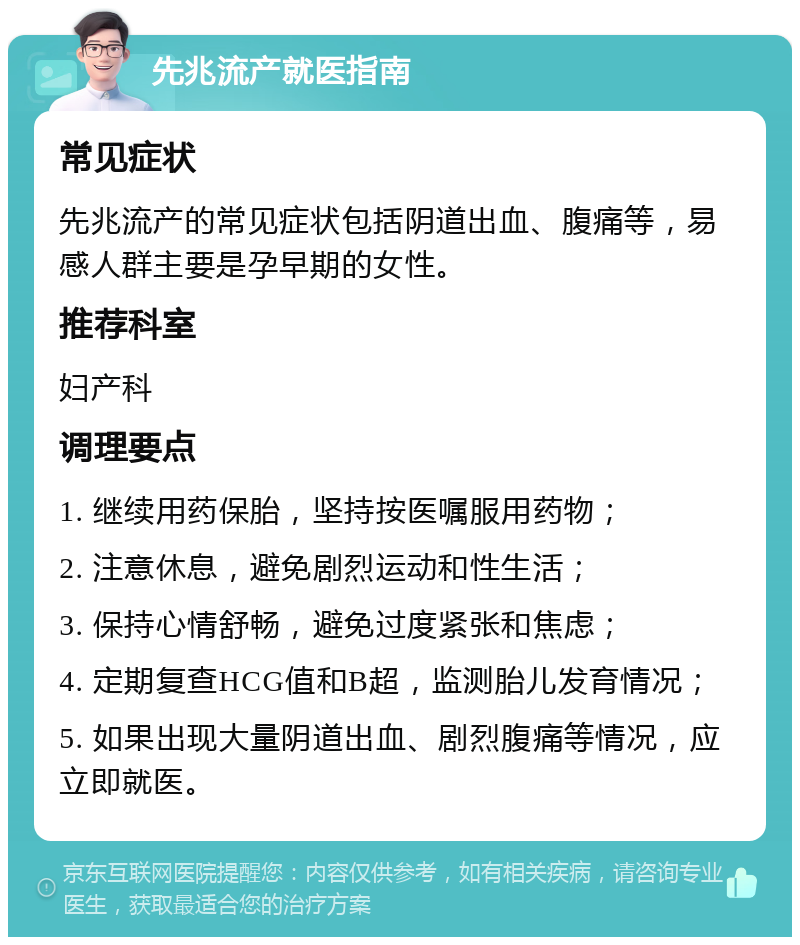 先兆流产就医指南 常见症状 先兆流产的常见症状包括阴道出血、腹痛等，易感人群主要是孕早期的女性。 推荐科室 妇产科 调理要点 1. 继续用药保胎，坚持按医嘱服用药物； 2. 注意休息，避免剧烈运动和性生活； 3. 保持心情舒畅，避免过度紧张和焦虑； 4. 定期复查HCG值和B超，监测胎儿发育情况； 5. 如果出现大量阴道出血、剧烈腹痛等情况，应立即就医。