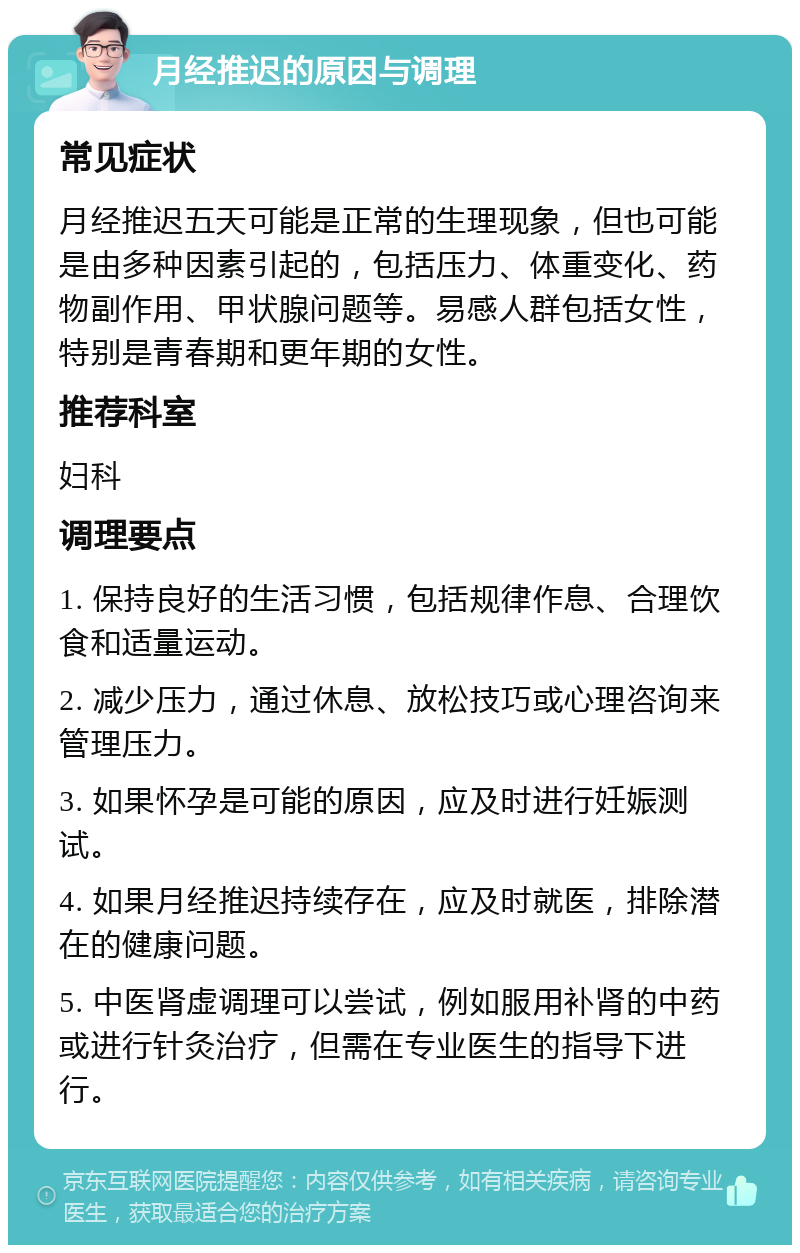 月经推迟的原因与调理 常见症状 月经推迟五天可能是正常的生理现象，但也可能是由多种因素引起的，包括压力、体重变化、药物副作用、甲状腺问题等。易感人群包括女性，特别是青春期和更年期的女性。 推荐科室 妇科 调理要点 1. 保持良好的生活习惯，包括规律作息、合理饮食和适量运动。 2. 减少压力，通过休息、放松技巧或心理咨询来管理压力。 3. 如果怀孕是可能的原因，应及时进行妊娠测试。 4. 如果月经推迟持续存在，应及时就医，排除潜在的健康问题。 5. 中医肾虚调理可以尝试，例如服用补肾的中药或进行针灸治疗，但需在专业医生的指导下进行。