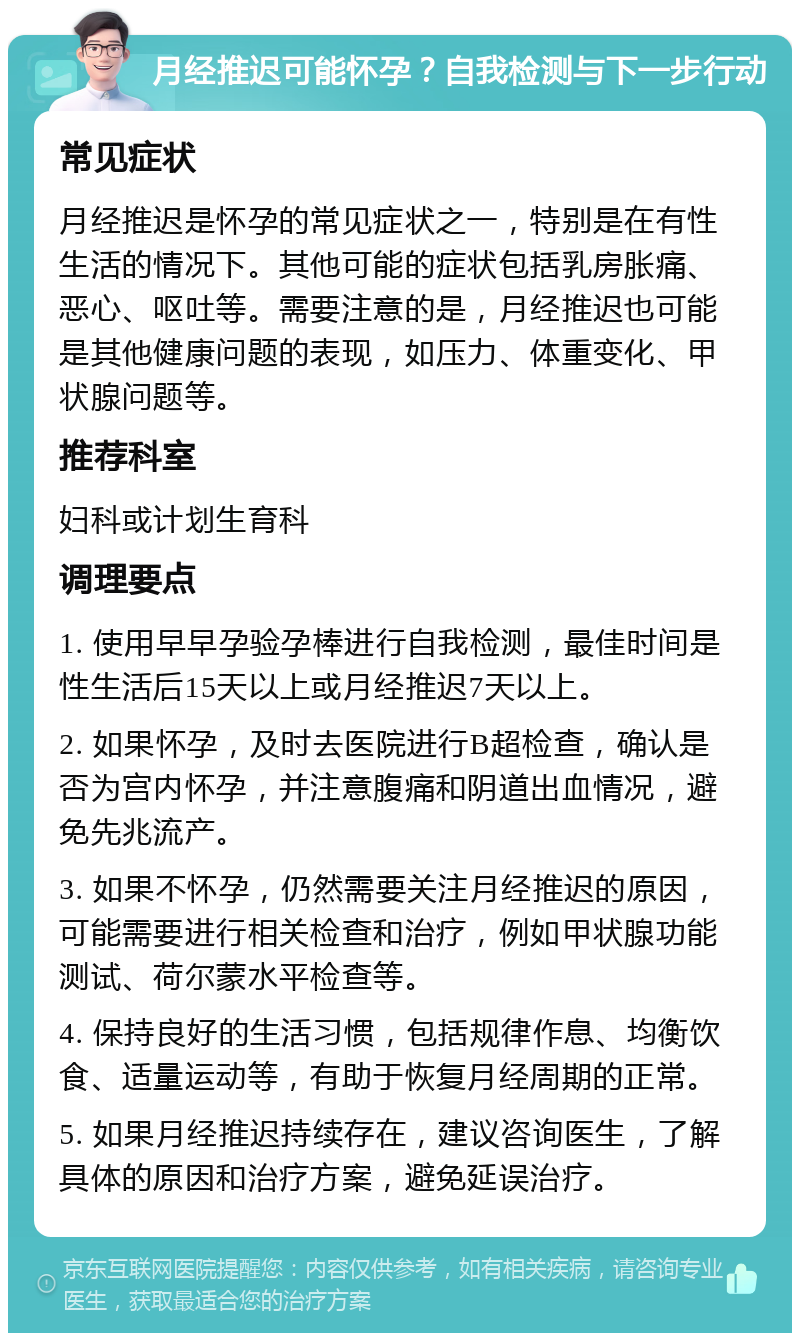 月经推迟可能怀孕？自我检测与下一步行动 常见症状 月经推迟是怀孕的常见症状之一，特别是在有性生活的情况下。其他可能的症状包括乳房胀痛、恶心、呕吐等。需要注意的是，月经推迟也可能是其他健康问题的表现，如压力、体重变化、甲状腺问题等。 推荐科室 妇科或计划生育科 调理要点 1. 使用早早孕验孕棒进行自我检测，最佳时间是性生活后15天以上或月经推迟7天以上。 2. 如果怀孕，及时去医院进行B超检查，确认是否为宫内怀孕，并注意腹痛和阴道出血情况，避免先兆流产。 3. 如果不怀孕，仍然需要关注月经推迟的原因，可能需要进行相关检查和治疗，例如甲状腺功能测试、荷尔蒙水平检查等。 4. 保持良好的生活习惯，包括规律作息、均衡饮食、适量运动等，有助于恢复月经周期的正常。 5. 如果月经推迟持续存在，建议咨询医生，了解具体的原因和治疗方案，避免延误治疗。