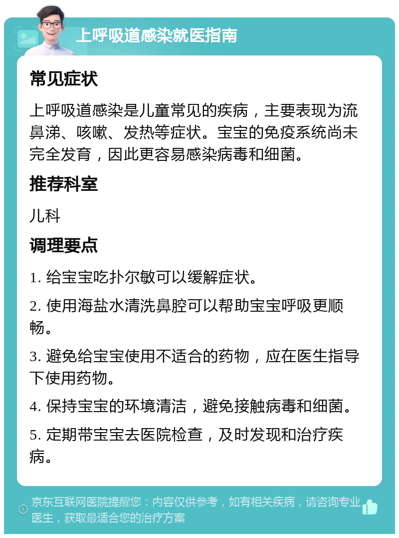 上呼吸道感染就医指南 常见症状 上呼吸道感染是儿童常见的疾病，主要表现为流鼻涕、咳嗽、发热等症状。宝宝的免疫系统尚未完全发育，因此更容易感染病毒和细菌。 推荐科室 儿科 调理要点 1. 给宝宝吃扑尔敏可以缓解症状。 2. 使用海盐水清洗鼻腔可以帮助宝宝呼吸更顺畅。 3. 避免给宝宝使用不适合的药物，应在医生指导下使用药物。 4. 保持宝宝的环境清洁，避免接触病毒和细菌。 5. 定期带宝宝去医院检查，及时发现和治疗疾病。