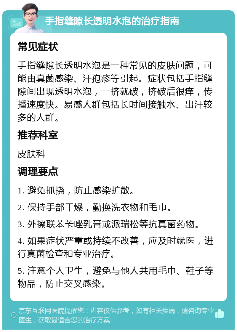 手指缝隙长透明水泡的治疗指南 常见症状 手指缝隙长透明水泡是一种常见的皮肤问题，可能由真菌感染、汗孢疹等引起。症状包括手指缝隙间出现透明水泡，一挤就破，挤破后很痒，传播速度快。易感人群包括长时间接触水、出汗较多的人群。 推荐科室 皮肤科 调理要点 1. 避免抓挠，防止感染扩散。 2. 保持手部干燥，勤换洗衣物和毛巾。 3. 外擦联苯苄唑乳膏或派瑞松等抗真菌药物。 4. 如果症状严重或持续不改善，应及时就医，进行真菌检查和专业治疗。 5. 注意个人卫生，避免与他人共用毛巾、鞋子等物品，防止交叉感染。