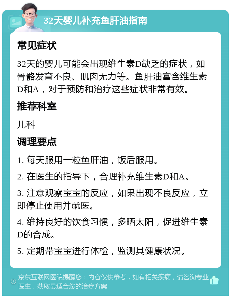 32天婴儿补充鱼肝油指南 常见症状 32天的婴儿可能会出现维生素D缺乏的症状，如骨骼发育不良、肌肉无力等。鱼肝油富含维生素D和A，对于预防和治疗这些症状非常有效。 推荐科室 儿科 调理要点 1. 每天服用一粒鱼肝油，饭后服用。 2. 在医生的指导下，合理补充维生素D和A。 3. 注意观察宝宝的反应，如果出现不良反应，立即停止使用并就医。 4. 维持良好的饮食习惯，多晒太阳，促进维生素D的合成。 5. 定期带宝宝进行体检，监测其健康状况。